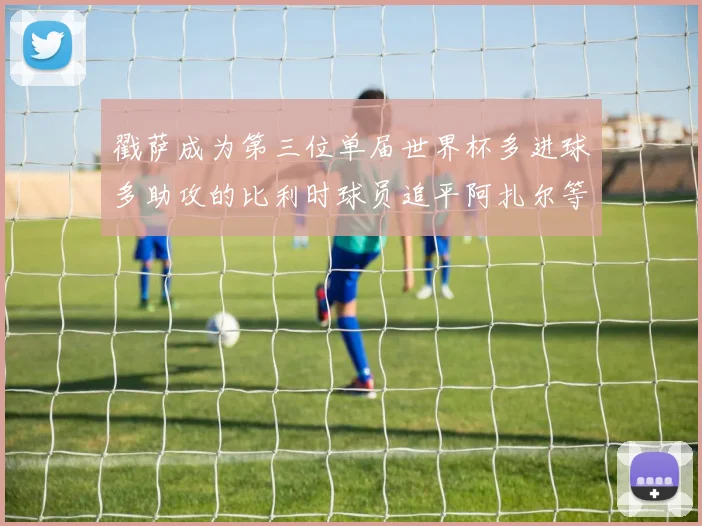 戳萨成为第三位单届世界杯多进球多助攻的比利时球员追平阿扎尔等传奇
