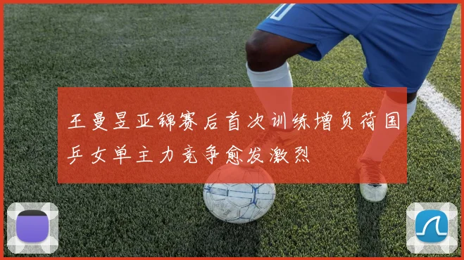 王曼昱亚锦赛后首次训练增负荷国乒女单主力竞争愈发激烈