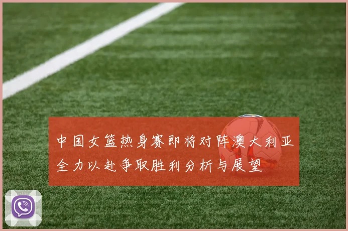 中国女篮热身赛即将对阵澳大利亚全力以赴争取胜利分析与展望