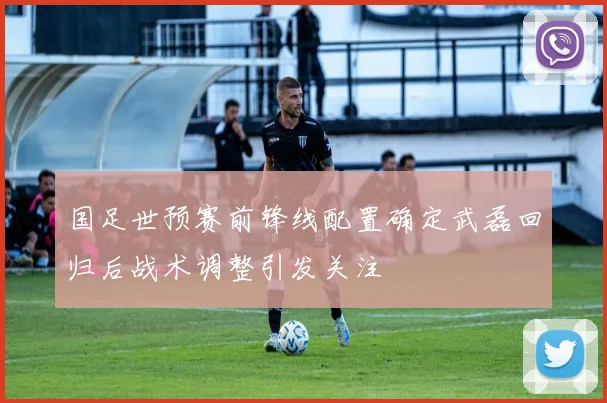 国足世预赛前锋线配置确定武磊回归后战术调整引发关注