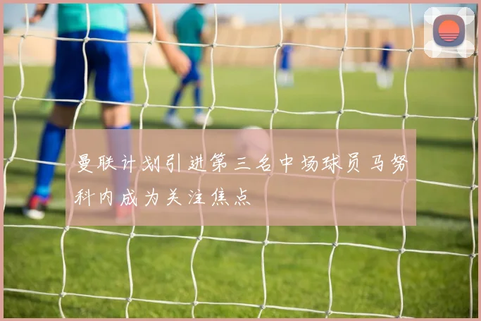曼联计划引进第三名中场球员马努科内成为关注焦点