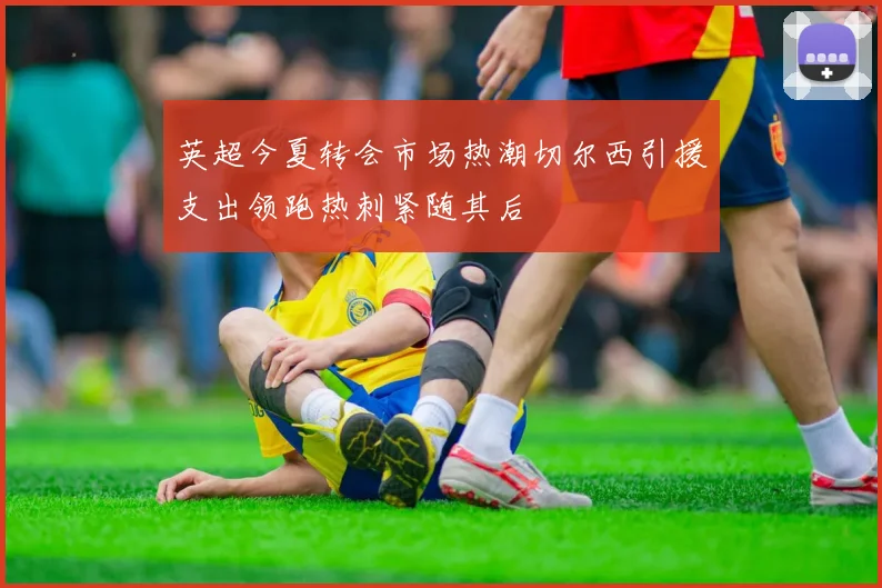 英超今夏转会市场热潮切尔西引援支出领跑热刺紧随其后