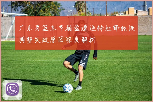 广东男篮末节崩盘遭逆转杜锋轮换调整失效原因深度解析