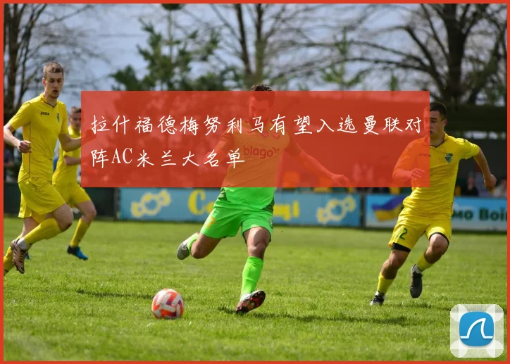 拉什福德梅努利马有望入选曼联对阵AC米兰大名单